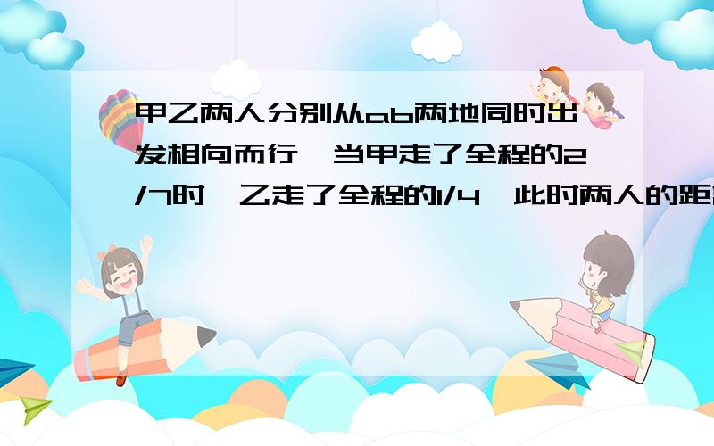 甲乙两人分别从ab两地同时出发相向而行,当甲走了全程的2/7时,乙走了全程的1/4,此时两人的距离是39千米