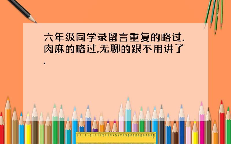 六年级同学录留言重复的略过.肉麻的略过.无聊的跟不用讲了.