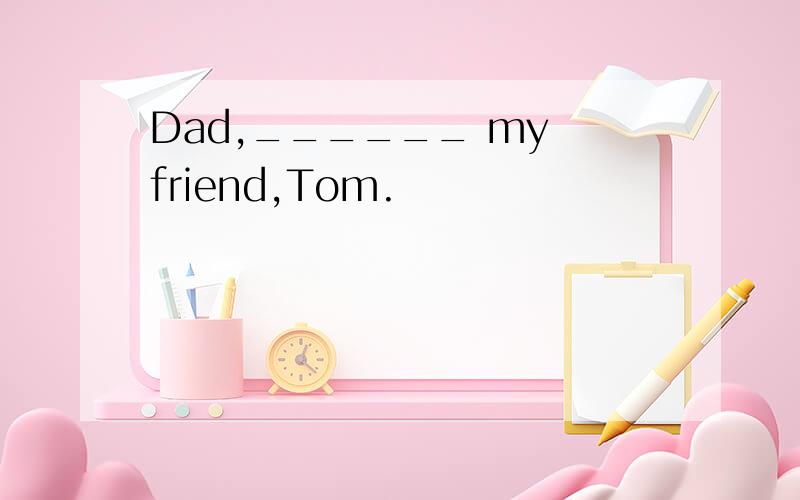 Dad,______ my friend,Tom.