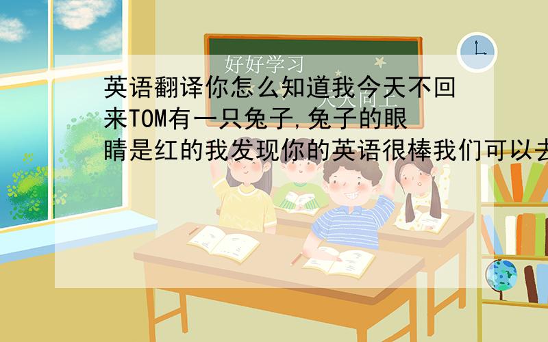 英语翻译你怎么知道我今天不回来TOM有一只兔子,兔子的眼睛是红的我发现你的英语很棒我们可以去香港,在香港可以买很多我们在