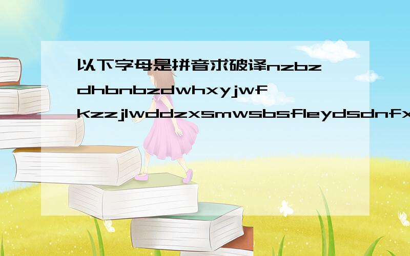 以下字母是拼音求破译nzbzdhbnbzdwhxyjwfkzzjlwddzxsmwsbsfleydsdnfxzynbsf