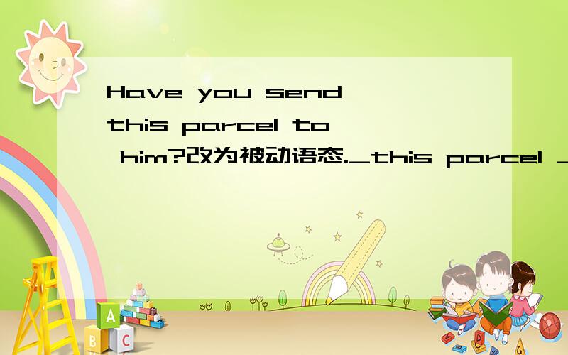 Have you send this parcel to him?改为被动语态._this parcel _sent t