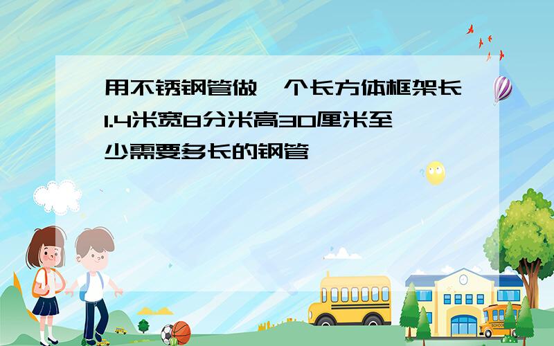 用不锈钢管做一个长方体框架长1.4米宽8分米高30厘米至少需要多长的钢管,