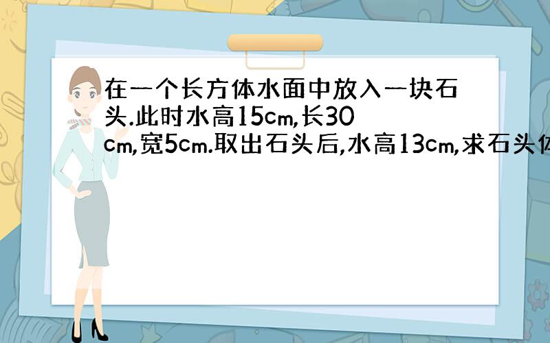 在一个长方体水面中放入一块石头.此时水高15cm,长30cm,宽5cm.取出石头后,水高13cm,求石头体积