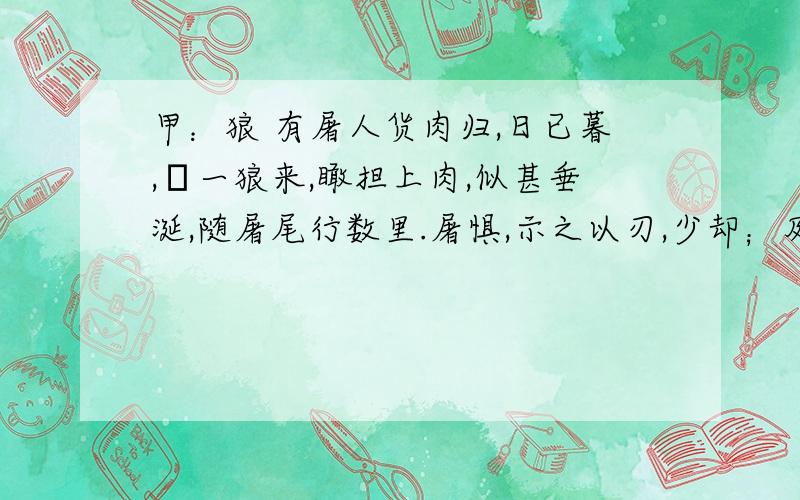 甲：狼 有屠人货肉归,日已暮,欻一狼来,瞰担上肉,似甚垂涎,随屠尾行数里.屠惧,示之以刃,少却；及走,又从之.屠思狼所欲