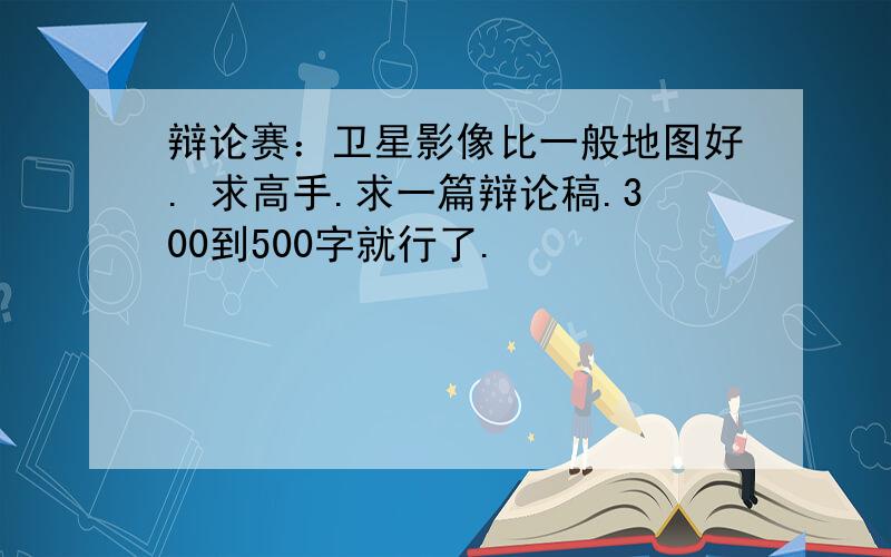 辩论赛：卫星影像比一般地图好. 求高手.求一篇辩论稿.300到500字就行了.