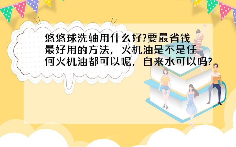 悠悠球洗轴用什么好?要最省钱最好用的方法，火机油是不是任何火机油都可以呢，自来水可以吗?