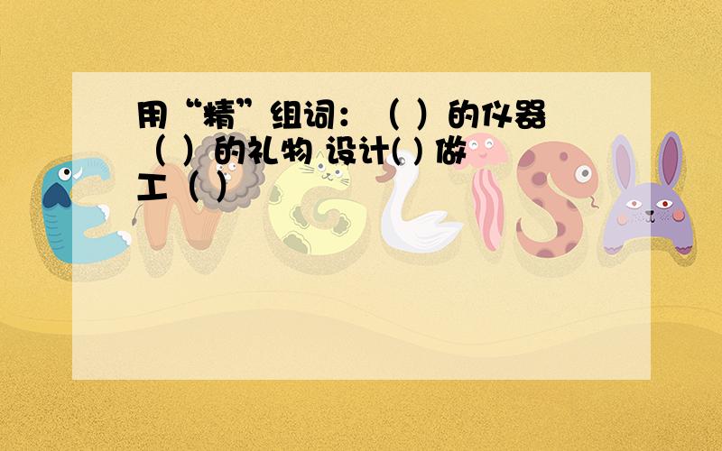 用“精”组词：（ ）的仪器 （ ）的礼物 设计( ) 做工（ ）