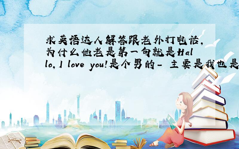 求英语达人解答跟老外打电话,为什么他老是第一句就是Hallo,I love you!是个男的- 主要是我也是男的!怕怕