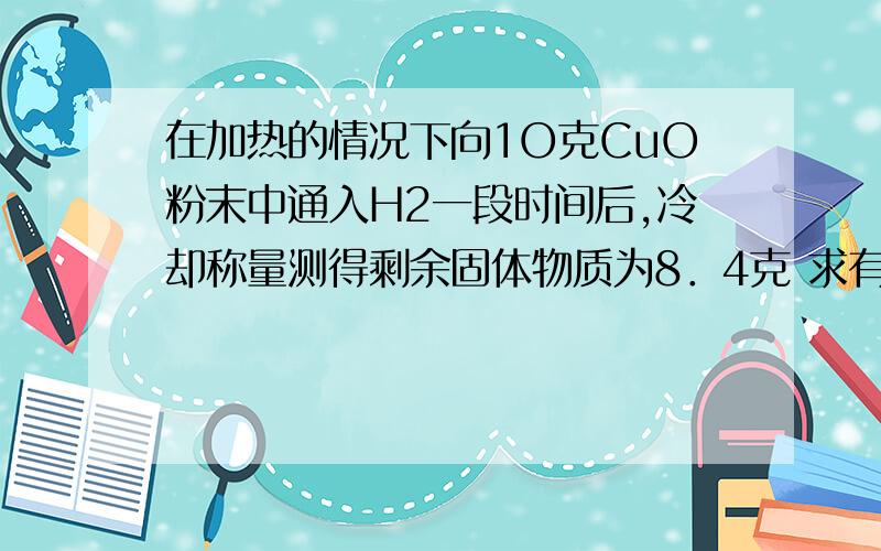 在加热的情况下向1O克CuO粉末中通入H2一段时间后,冷却称量测得剩余固体物质为8．4克 求有多少克CuO被还原 第二个