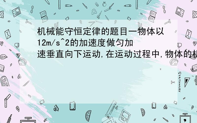 机械能守恒定律的题目一物体以12m/s^2的加速度做匀加速垂直向下运动,在运动过程中,物体的机械能（ ）A 减小 B增大