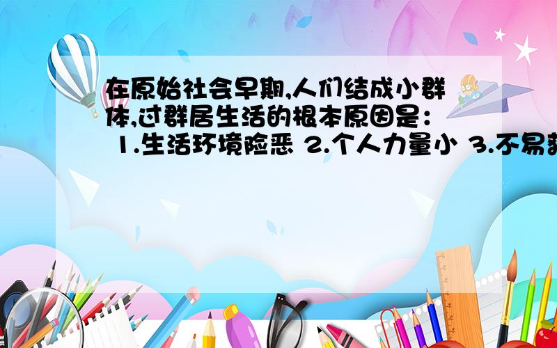 在原始社会早期,人们结成小群体,过群居生活的根本原因是： 1.生活环境险恶 2.个人力量小 3.不易获取食物