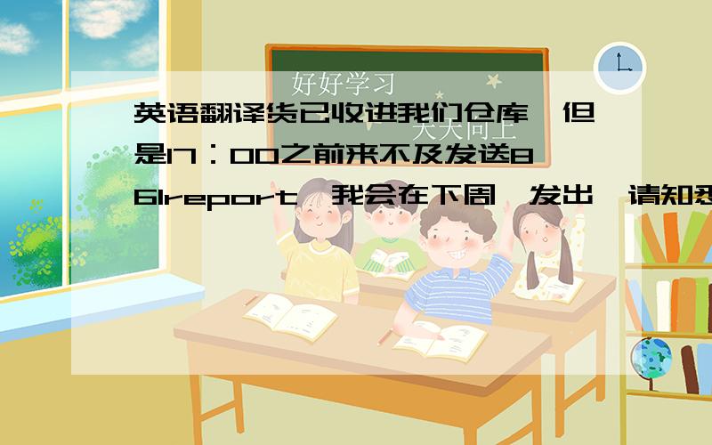 英语翻译货已收进我们仓库,但是17：00之前来不及发送861report,我会在下周一发出,请知悉