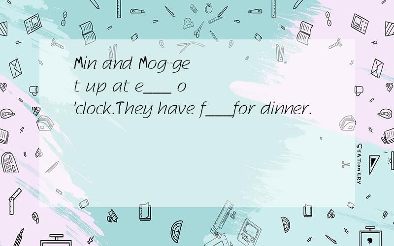 Min and Mog get up at e___ o'clock.They have f___for dinner.