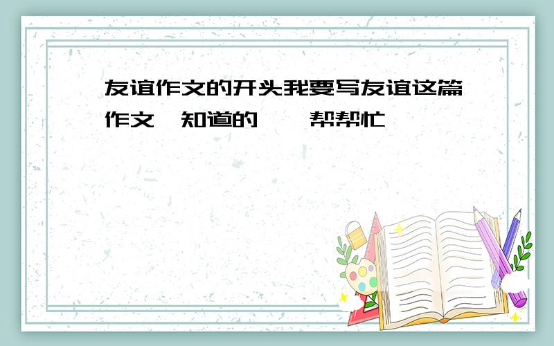 友谊作文的开头我要写友谊这篇作文,知道的　　帮帮忙