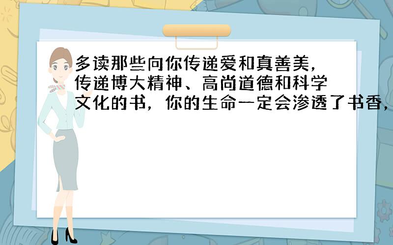 多读那些向你传递爱和真善美，传递博大精神、高尚道德和科学文化的书，你的生命一定会渗透了书香，一定会成为璀璨生辉的发光体，