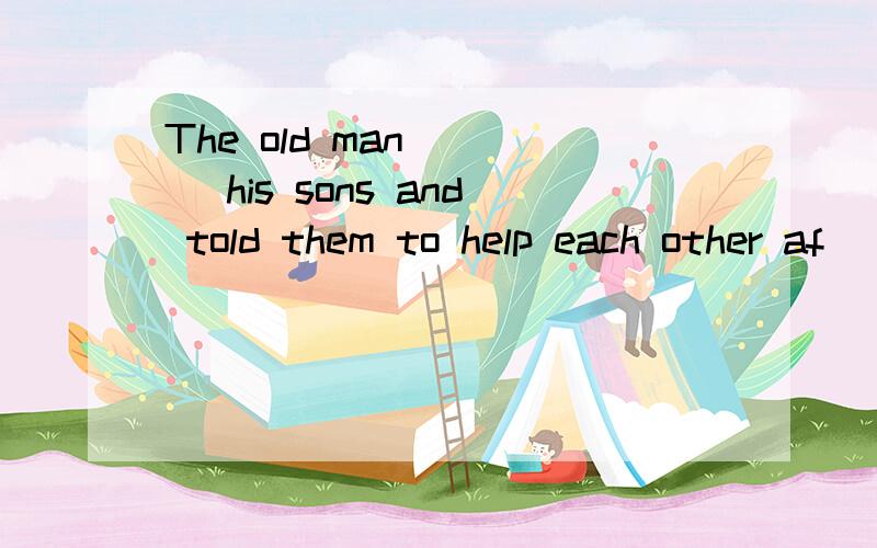 The old man ___ his sons and told them to help each other af