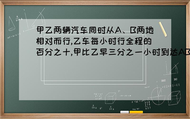 甲乙两辆汽车同时从A、B两地相对而行,乙车每小时行全程的百分之十,甲比乙早三分之一小时到达AB两地中点,当乙到达中点时,