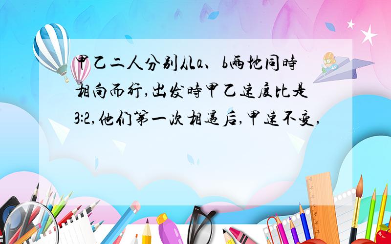 甲乙二人分别从a、b两地同时相向而行,出发时甲乙速度比是3:2,他们第一次相遇后,甲速不变,