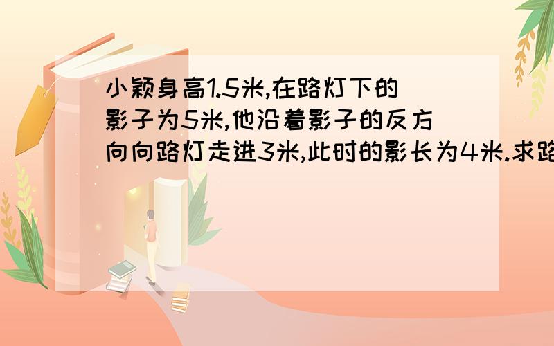 小颖身高1.5米,在路灯下的影子为5米,他沿着影子的反方向向路灯走进3米,此时的影长为4米.求路灯的高度