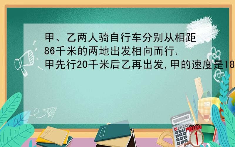 甲、乙两人骑自行车分别从相距86千米的两地出发相向而行,甲先行20千米后乙再出发,甲的速度是18千米/时,