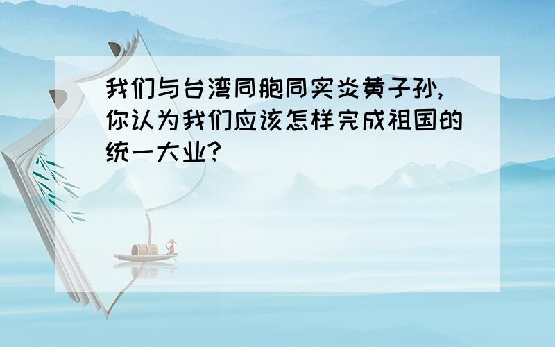 我们与台湾同胞同实炎黄子孙,你认为我们应该怎样完成祖国的统一大业?