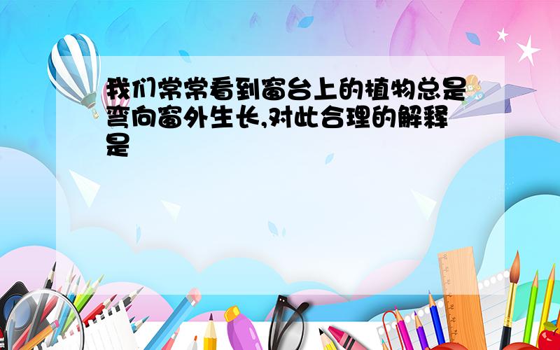 我们常常看到窗台上的植物总是弯向窗外生长,对此合理的解释是