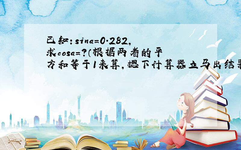 已知：sina=0.282,求cosa=?（根据两者的平方和等于1来算,摁下计算器立马出结果）本人没有计算器,所以…