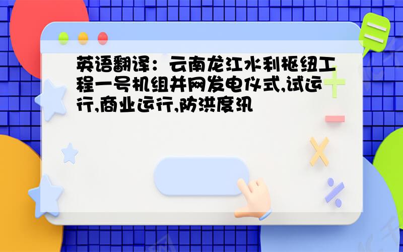 英语翻译：云南龙江水利枢纽工程一号机组并网发电仪式,试运行,商业运行,防洪度汛