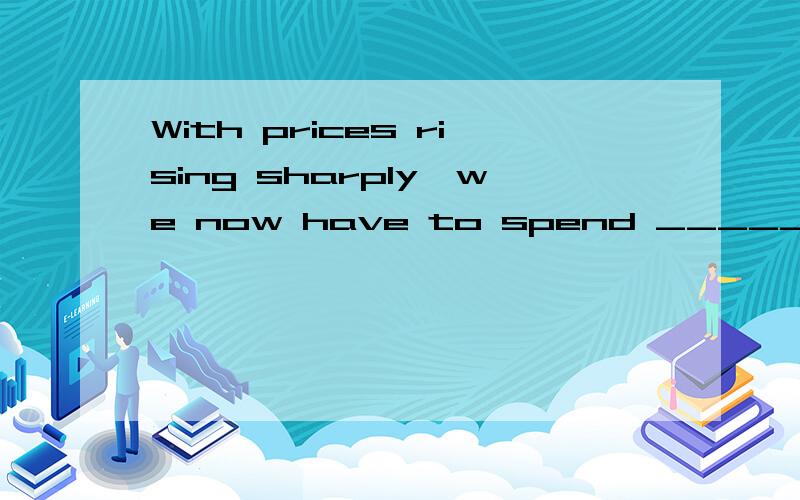 With prices rising sharply,we now have to spend _______ thre