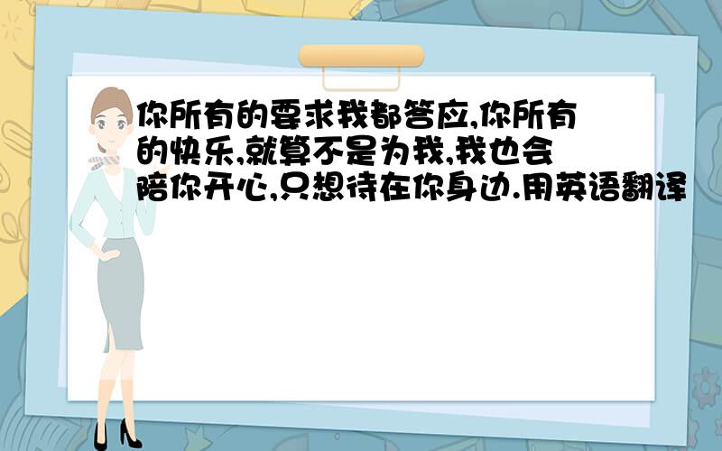 你所有的要求我都答应,你所有的快乐,就算不是为我,我也会陪你开心,只想待在你身边.用英语翻译