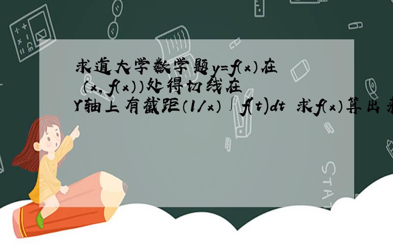 求道大学数学题y=f（x）在 （x,f（x））处得切线在Y轴上有截距（1/x）∫f(t)dt 求f（x）算出来到不需要