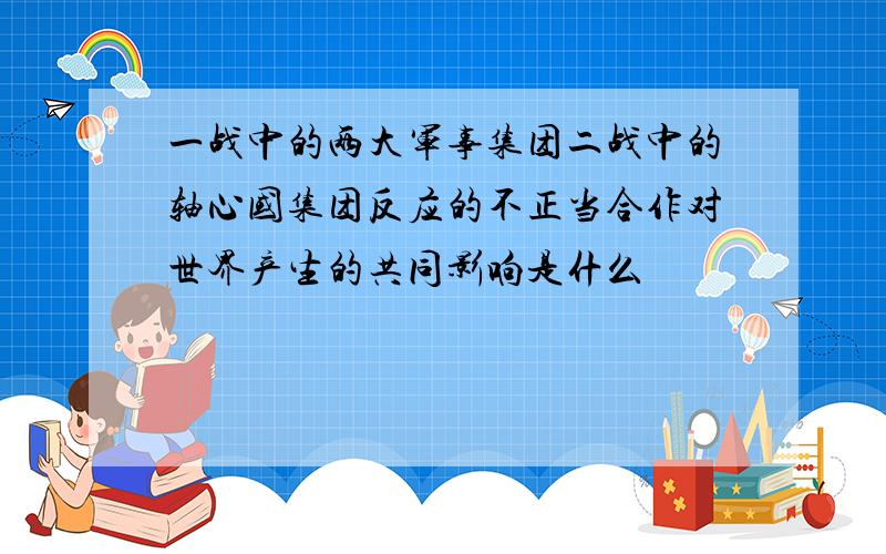 一战中的两大军事集团二战中的轴心国集团反应的不正当合作对世界产生的共同影响是什么