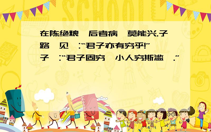 在陈绝粮,后者病,莫能兴.子路愠见曰:“君子亦有穷乎!”子曰:“君子固穷,小人穷斯滥矣.”