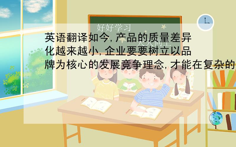 英语翻译如今,产品的质量差异化越来越小,企业要要树立以品牌为核心的发展竞争理念,才能在复杂的市场环境下脱颖而出,独树一帜