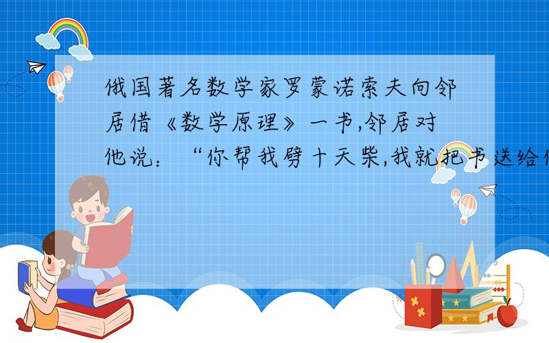 俄国著名数学家罗蒙诺索夫向邻居借《数学原理》一书,邻居对他说：“你帮我劈十天柴,我就把书送给你,另给你20个卢布.”结果