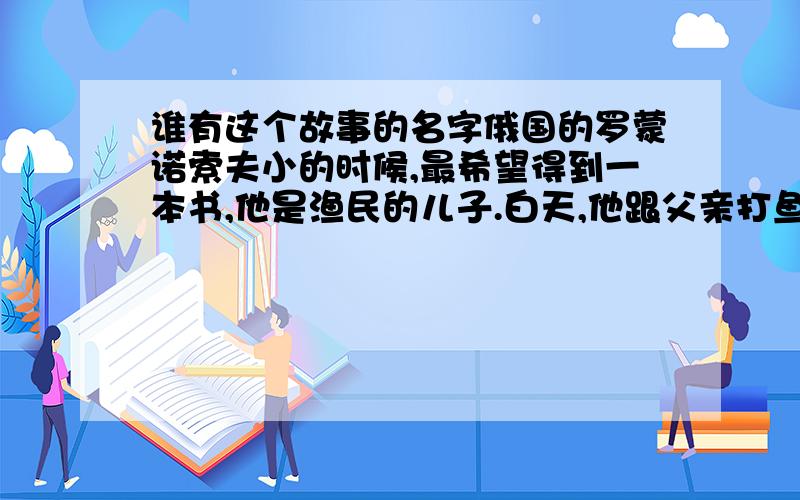 谁有这个故事的名字俄国的罗蒙诺索夫小的时候,最希望得到一本书,他是渔民的儿子.白天,他跟父亲打鱼,晚上,躲在板棚里看书.