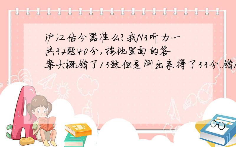 沪江估分器准么?我N3听力一共32题40分,按他里面的答案大概错了13题但是测出来得了33分.错13只扣7分?像我这样听