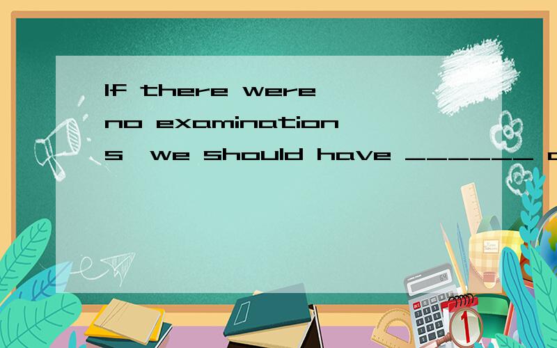 If there were no examinations,we should have ______ at schoo