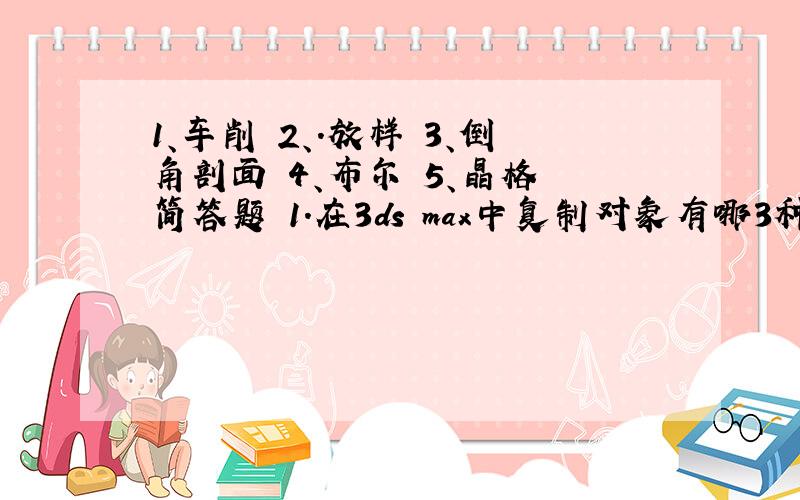 1、车削 2、.放样 3、倒角剖面 4、布尔 5、晶格 简答题 1.在3ds max中复制对象有哪3种类型?