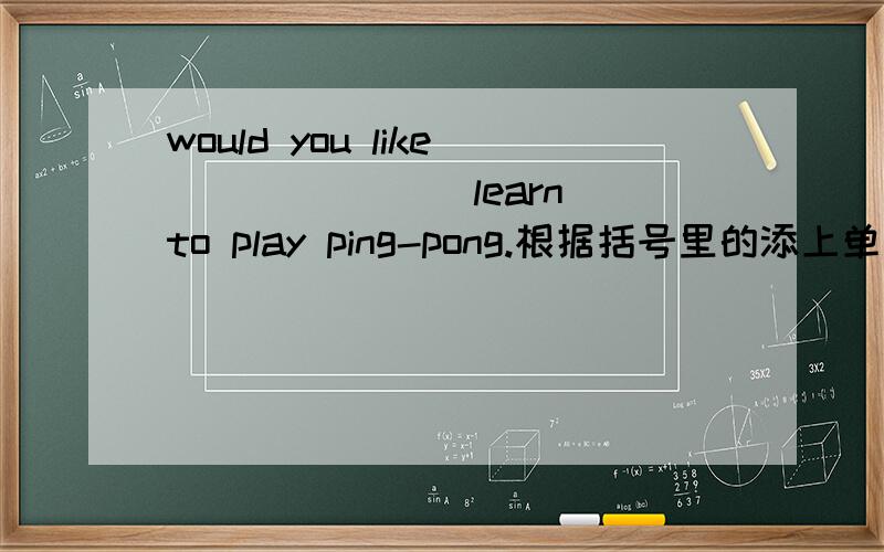 would you like ______（learn）to play ping-pong.根据括号里的添上单词.