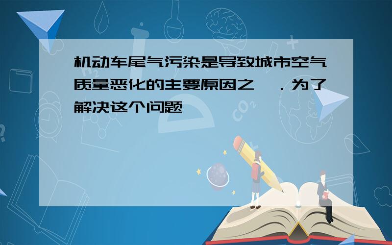 机动车尾气污染是导致城市空气质量恶化的主要原因之一．为了解决这个问题,