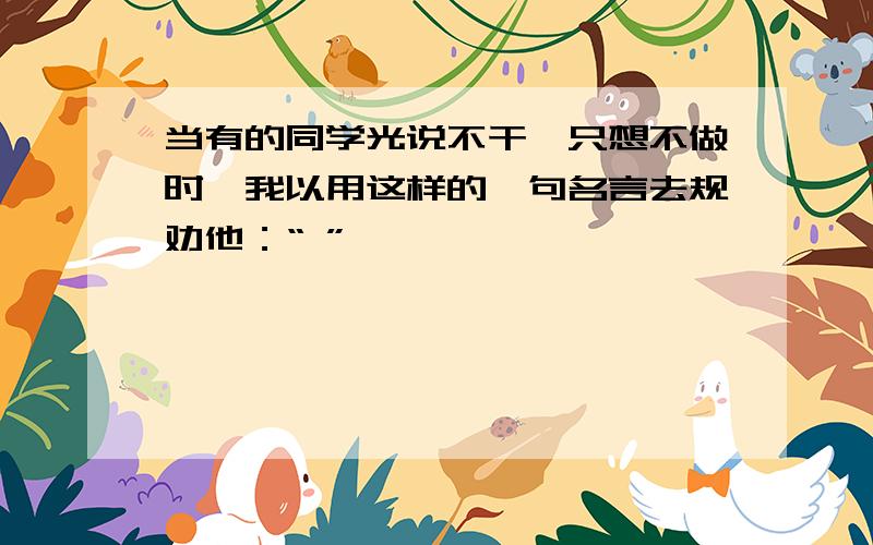 当有的同学光说不干、只想不做时,我以用这样的一句名言去规劝他：“ ”