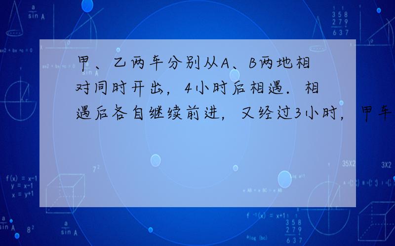 甲、乙两车分别从A、B两地相对同时开出，4小时后相遇．相遇后各自继续前进，又经过3小时，甲车到达B地，乙车离A地还有70