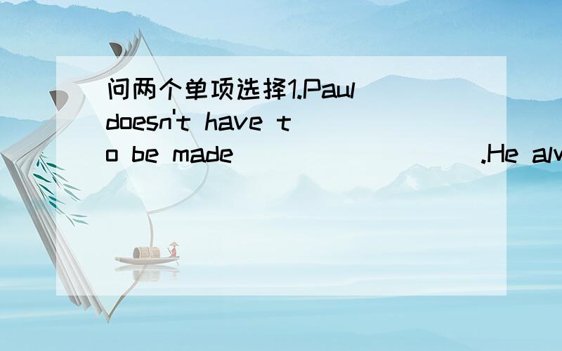 问两个单项选择1.Paul doesn't have to be made _________.He always wo