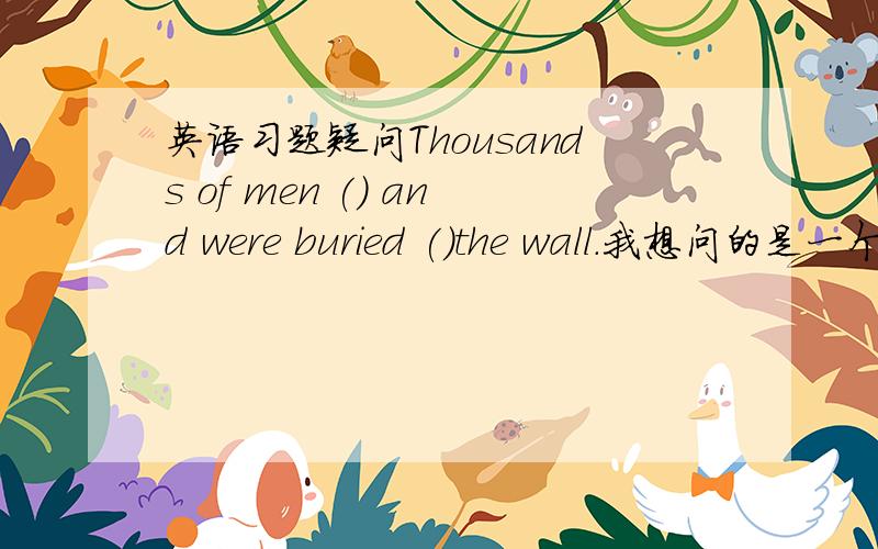 英语习题疑问Thousands of men () and were buried ()the wall.我想问的是一个