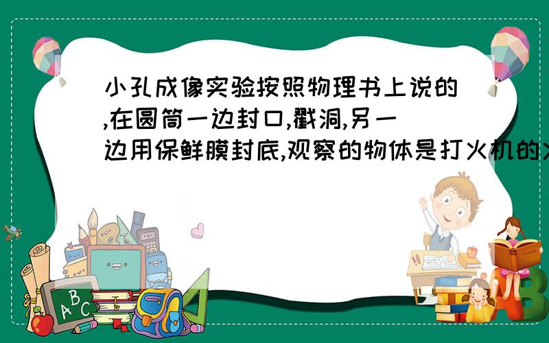 小孔成像实验按照物理书上说的,在圆筒一边封口,戳洞,另一边用保鲜膜封底,观察的物体是打火机的火焰,但为什么保鲜膜上显示的