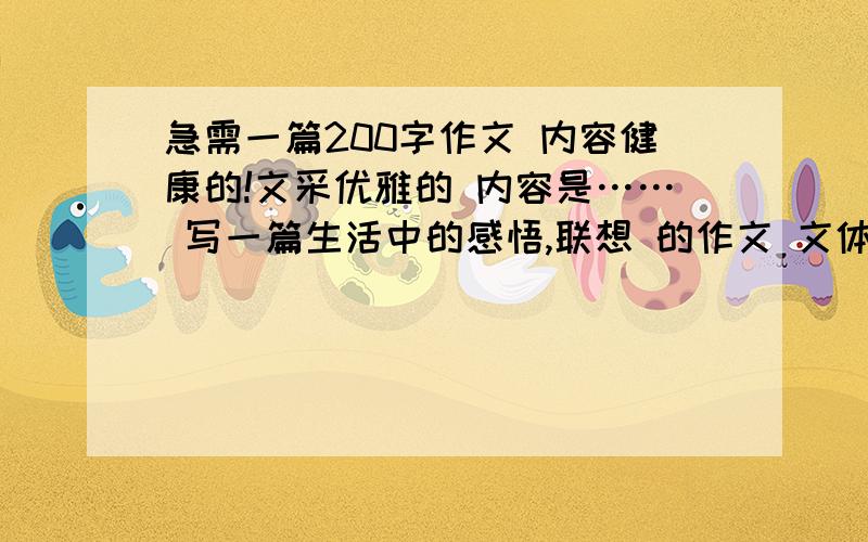 急需一篇200字作文 内容健康的!文采优雅的 内容是…… 写一篇生活中的感悟,联想 的作文 文体:诗歌除外!急