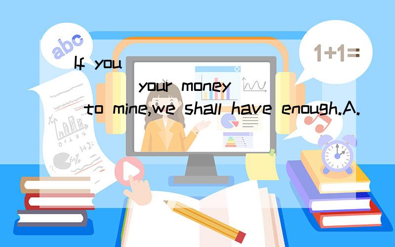 If you __________ your money to mine,we shall have enough.A.