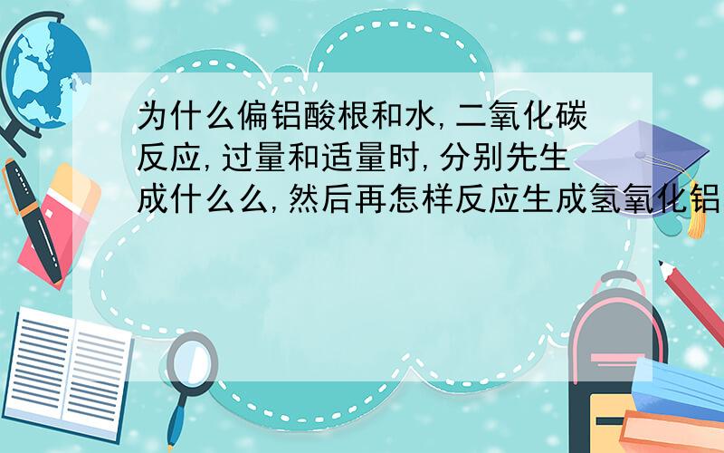 为什么偏铝酸根和水,二氧化碳反应,过量和适量时,分别先生成什么么,然后再怎样反应生成氢氧化铝和碳酸氢根或碳酸根,我知道反